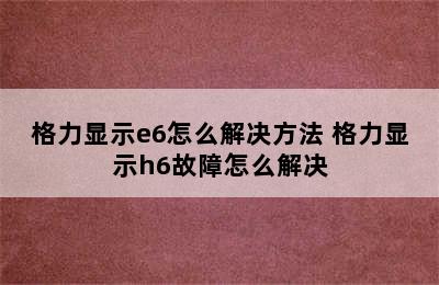 格力显示e6怎么解决方法 格力显示h6故障怎么解决